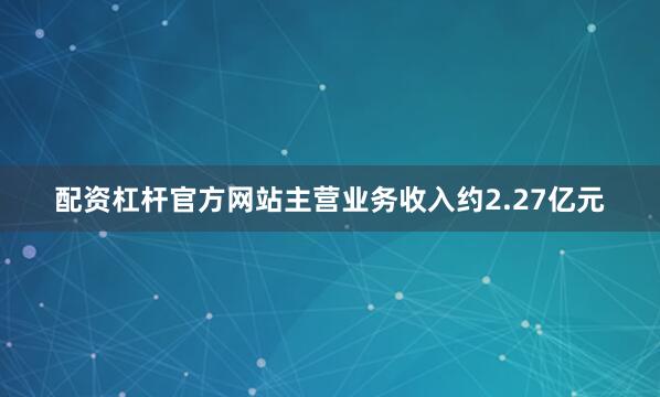 配资杠杆官方网站主营业务收入约2.27亿元