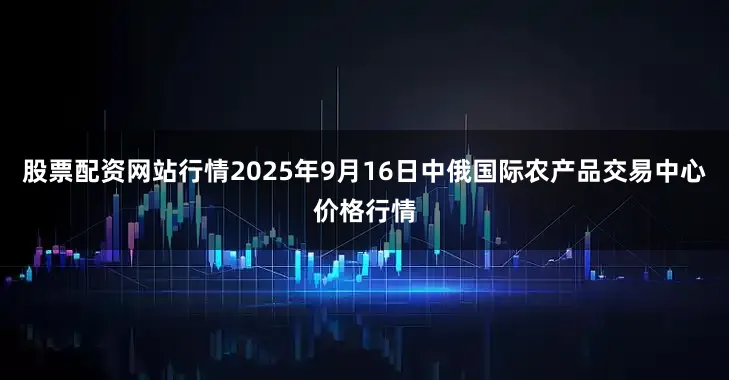 股票配资网站行情2025年9月16日中俄国际农产品交易中心价格行情